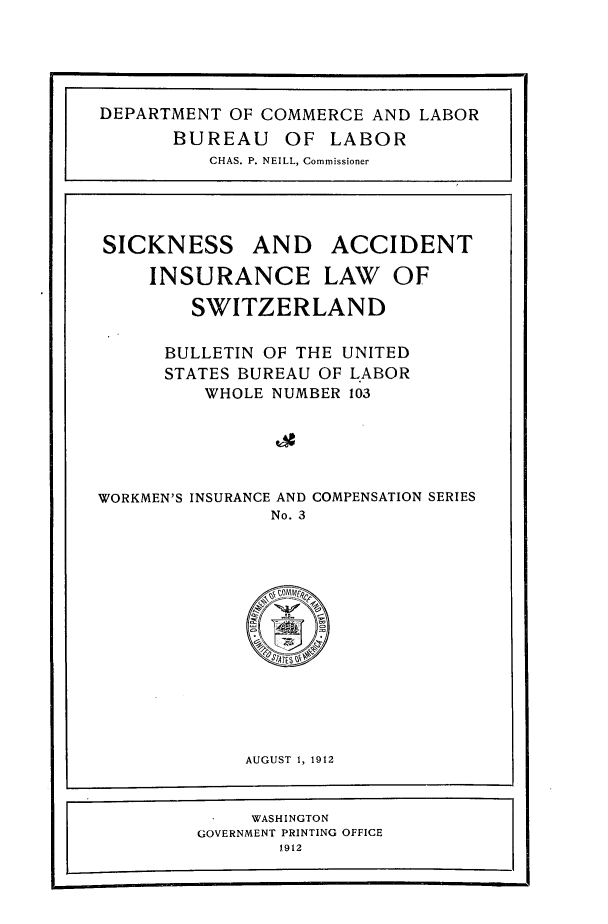 handle is hein.beal/skaciswt0001 and id is 1 raw text is: 













SICKNESS


AND ACCIDENT


     INSURANCE LAW OF

        SWITZERLAND

      BULLETIN OF THE UNITED
      STATES BUREAU OF LABOR
         WHOLE NUMBER 103





WORKMEN'S INSURANCE AND COMPENSATION SERIES
               No. 3













             AUGUST 1, 1912


             WASHINGTON
         GOVERNMENT PRINTING OFFICE
                1912


DEPARTMENT OF COMMERCE  AND LABOR
      BUREAU OF LABOR
          CHAS. P. NEILL, Commissioner


