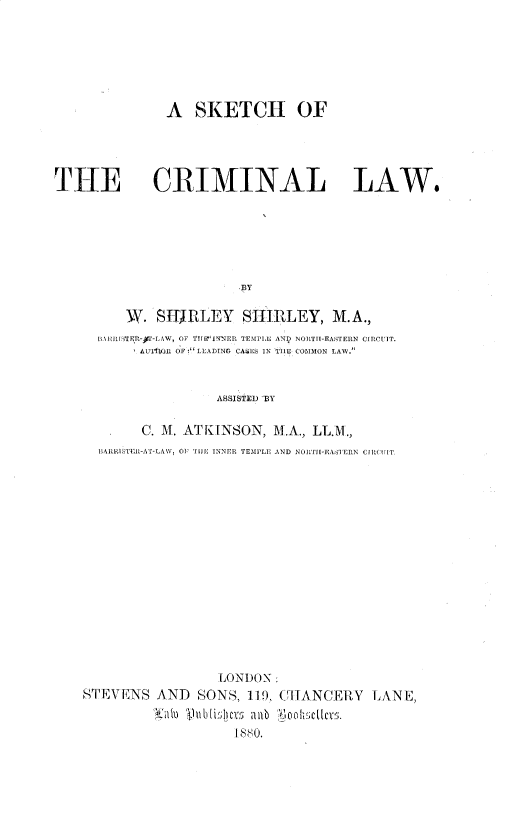 handle is hein.beal/skccmlw0001 and id is 1 raw text is: A SKETCH OF
THE CRIMINAL LAW.
BY
W. SITJRLEY SHIRLEY, M.A.,
BARRLS-TE~t-)1-LAW, OF TIJIPINNER TEMPLE AND NORTII-EASTERN CIRCUIT.
AUAIRIN OF 'LEADING CASLS IN TIlE COMMON LAW.
ASSISTED 'BY
C. A\. ATKINSON, M.A., LL.M.,
BARRISTER-AT-LAW, O'I UE INNER TEMPLE AND NORTI[-EASTERN CIRCUIT.
LONDON:
STEVENS AND        SONS, 11, CHANCERY          LANE,
^'tu  lubii1herst  ; b  'ioolh'sctcs.
1880.


