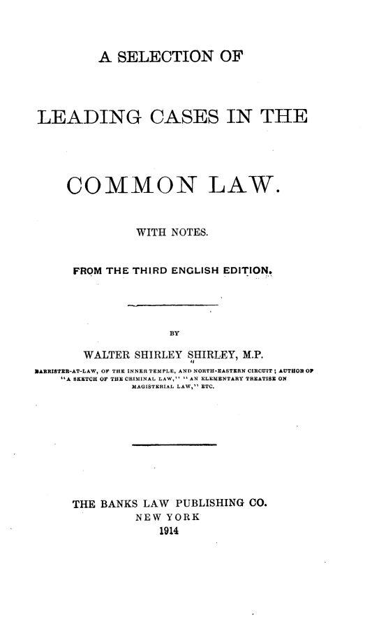 handle is hein.beal/skctnlcclw0001 and id is 1 raw text is: A SELECTION OF
LEADING CASES IN THE
COMMON LAW.
WITH NOTES.
FROM THE THIRD ENGLISH EDITION.
BY
WALTER SHIRLEY SHIRLEY, M.P.
NARRISTER-AT-LAW, OF THE INNER TEMPLE, AND NORTH-EASTERN CIRCUIT; AUTHOR O!
A SKETCH OF THE CRIMINAL LAW,  AN ELEMENTARY TREATISE ON
MAGISTERIAL LAW, ETC.
THE BANKS LAW PUBLISHING CO.
NEW YORK
1914


