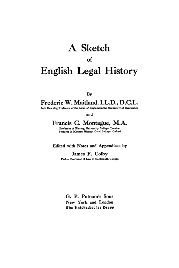 handle is hein.beal/sketch0001 and id is 1 raw text is: A Sketch
of
English Legal History
By
Frederic W. Maitland, LL.D., D.C.L.
Late Downing Professor of the Laws of England in the University of Cambridge
and
Francis C. Montague, M.A.
Professor of History, University College, London
Lecturer in Modem History, Oriel College, Oxford

Edited with Notes and Appendices by
James F. Colby
Parker Professor of Law in Dartmouth College
G. P. Putnam's Sons
New York and London
Ube 1knickocbocher Vress


