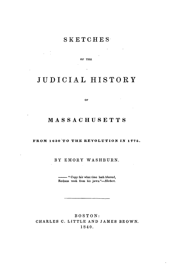 handle is hein.beal/skjudima0001 and id is 1 raw text is: SKETCHES
OF THE
JUDICIAL HISTORY
OF

MASSACHUSETTS
FROM 1630 TO THE REVOLUTION IN 1776.
BY EMORY WASHBURN.
-  Copy fair what time hath blurred,
Redeem truth from his jaws.-Herbert.
BOSTON:
CHARLES C. LITTLE AND JAMES BROWN.
1840.


