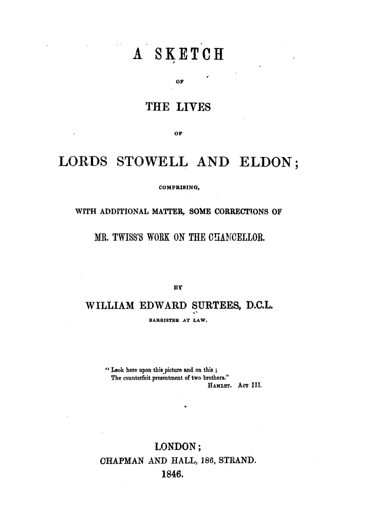 handle is hein.beal/sklstoe0001 and id is 1 raw text is: 




A   SKETCH

        OF


  THE   LIVES

        OP


LORDS


STOWELL


AND ELDON;


                COMPRISING,

WITH ADDITIONAL MATTER, SOME CORRECTIONS OF

    MR. TWIS8'S WORK ON THE CHANCELLOR.




                   BY

  WILLIAM   EDWARD SURTEES, D.C.L.


         BARRISTER AT LAW.




 Look here upon this picture and on this;
 The counterfeit presentment of two brothers.
                     HAMLET. AcT III.





           LONDON;
CHAPMAN  AND  HALL, 186, STRAND.
            1846.


