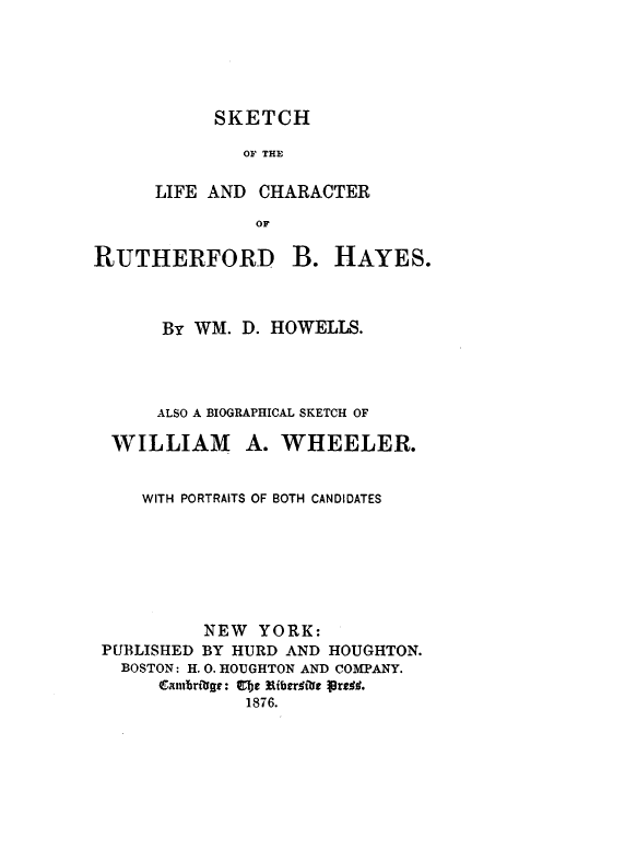 handle is hein.beal/sktchrth0001 and id is 1 raw text is: 





     SKETCH

        OF THE

LIFE AND  CHARACTER
         OF


RUTHERFORD


B.  HAYES.


      BY WM. D. HOWELLS.




      ALSO A BIOGRAPHICAL SKETCH OF

 WILLIAM A. WHEELER.


    WITH PORTRAITS OF BOTH CANDIDATES







         NEW   YORK:
PUBLISHED BY HURD AND HOUGHTON.
  BOSTON: H. 0. HOUGHTON AND COMPANY.
     Cambrtige: Cfbe ERberltie Vres.
             1876.


