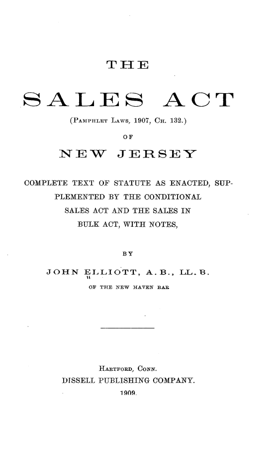 handle is hein.beal/slacnj0001 and id is 1 raw text is: 






TIIE


SALES


ACT


(PAMPH ET LAWS, 1907, CH. 132.)

        OF


NEW


JERSEY


COMPLETE TEXT OF STATUTE AS ENACTED, SUP-
     PLEMENTED BY THE CONDITIONAL
     SALES ACT AND THE SALES IN
        BULK ACT, WITH NOTES,


                BY

    JOHN ELLIOTT, A.B., LL. 1B.
          'I
          OF THE NEW HAVEN BAR









            HARTFORD, CONN.
      DISSELL PUBLISHING COMPANY.
               1 9fl_



