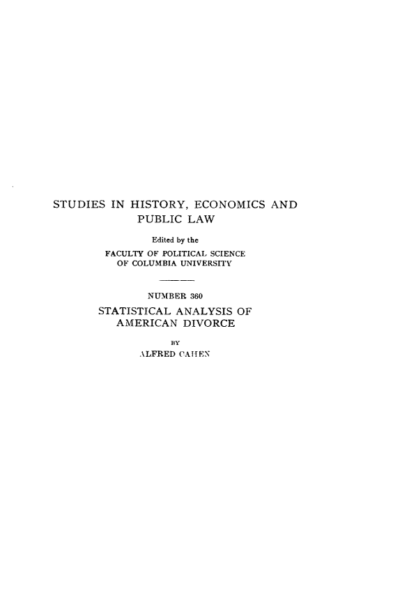 handle is hein.beal/slayad0001 and id is 1 raw text is: 






















STUDIES  IN HISTORY,  ECONOMICS AND
             PUBLIC  LAW

                Edited by the
        FACULTY OF POLITICAL SCIENCE
          OF COLUMBIA UNIVERSITY



               NUMBER 360

       STATISTICAL  ANALYSIS OF
          AMERICAN   DIVORCE

                   BY
              ALFRED CATEN


