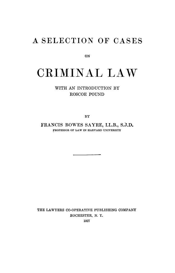 handle is hein.beal/slcacriml0001 and id is 1 raw text is: 









A  SELECTION OF CASES


                ON




 CRIMINAL LAW


       WITH AN INTRODUCTION BY
            ROSCOE POUND




                BY

   FRANCIS BOWES SAYRE, LL.B., S.J.D.
      PROFESSOR OF LAW IN HARVARD UNIVERSITY


THE LAWYERS CO-OPERATIVE PUBLISHING COMPANY
          ROCHESTER, N. Y.
              1927


