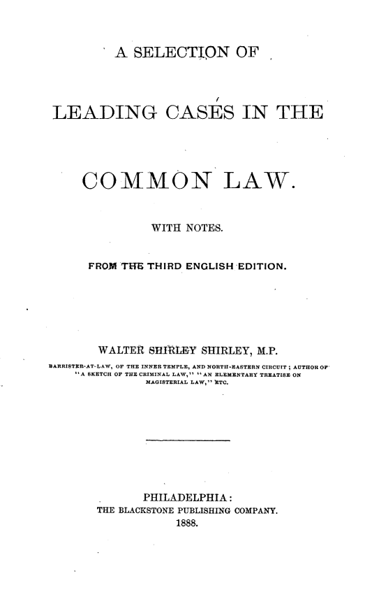 handle is hein.beal/slccl0001 and id is 1 raw text is: A SELECTION OF
LEADING CASES IN THE
COMMON LAW.
WITH NOTES.
FROM THE THIRD ENGLISH EDITION.
WALTER SHIRLEY SHIRLEY, M.P.
BARRISTER-AT-LAW, OF THE INNER TEMPLE, AND NORTH-EASTERN CIRCUIT; AUTHOR OF
A SKETCH OF THE CRIMINAL LAW,  AN ELEMENTARY TREATISE ON
MAGISTERIAL LAW, ETC.
PHILADELPHIA :
THE BLACKSTONE PUBLISHING COMPANY.
1888.


