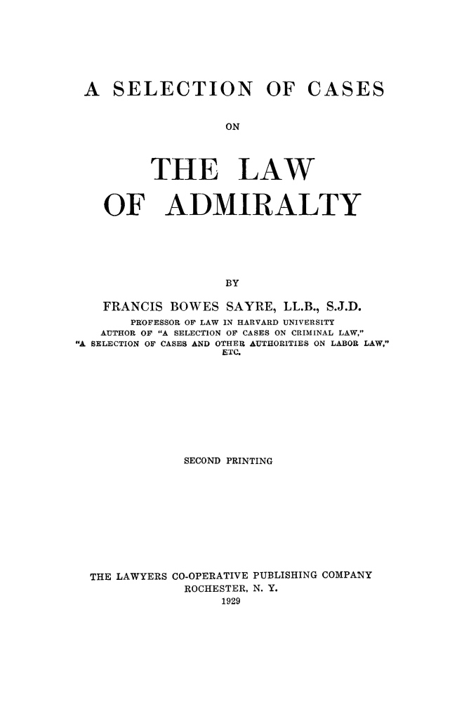 handle is hein.beal/slccses0001 and id is 1 raw text is: 







A SELECTION OF


OF


CASES


         ON




THE LAW


  ADMIRALTY


                   BY

   FRANCIS BOWES SAYRE, LL.B., S.J.D.
       PROFESSOR OF LAW IN HARVARD UNIVERSITY
   AUTHOR OF A SELECTION OF CASES ON CRIMINAL LAW,
A SELECTION OF CASES AND OTHER AUTHORITIES ON LABOR LAW,
                   ETC.


            SECOND PRINTING










THE LAWYERS CO-OPERATIVE PUBLISHING COMPANY
            ROCHESTER, N. Y.
                 1929


