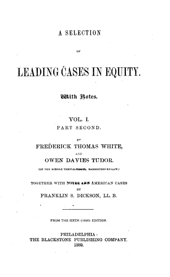 handle is hein.beal/slceq0002 and id is 1 raw text is: 





             A SELECTION


                   OF




LEADING CASES IN EQUITY.




              tth    tates.




                VOL.  I.
             PART  SECOND.

                   BI
      FREbERICK   THOMAS   WHITE,
                   AND
         OWEN   DAVIES  TUDOR.
       (OF THE MIfDDLE TEMPLE.FMQflL. BARRISTER aT-LAW.)


    TOGETHER WITH NOTNA Ala@ AMERICAN CASES
                   BY
        FRANKLIN S. DICKSON, LL. B.




           FROM THE SIXTH (1886) EDITION.


              PHILADELPHIA:
    THE BLACKSTONE PUBLISHING COMPANY.
                  1889.


