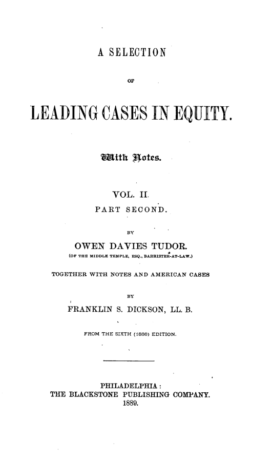 handle is hein.beal/slceq0004 and id is 1 raw text is: 





             A  SELECTION


                   OL



LEADING CASES IN EQUITY.


Wmith  gts




   VOL.  I.

PART  SECOND.


      BY


     OWEN   DAVIES  TUDOR.
     (OF THE MIDDLE TEMPLE, ESQ., BARRISTER-AT-LAW.)

TOGETHER WITH NOTES AND AMERICAN CASES


               BY

   FRANKLIN  S. DICKSON, LL. B.


       FROM THE SIXTH (1886) EDITION.






          PHILADELPHIA:
THE BLACKSTONE PUBLISHING COMPANY.
              1889.



