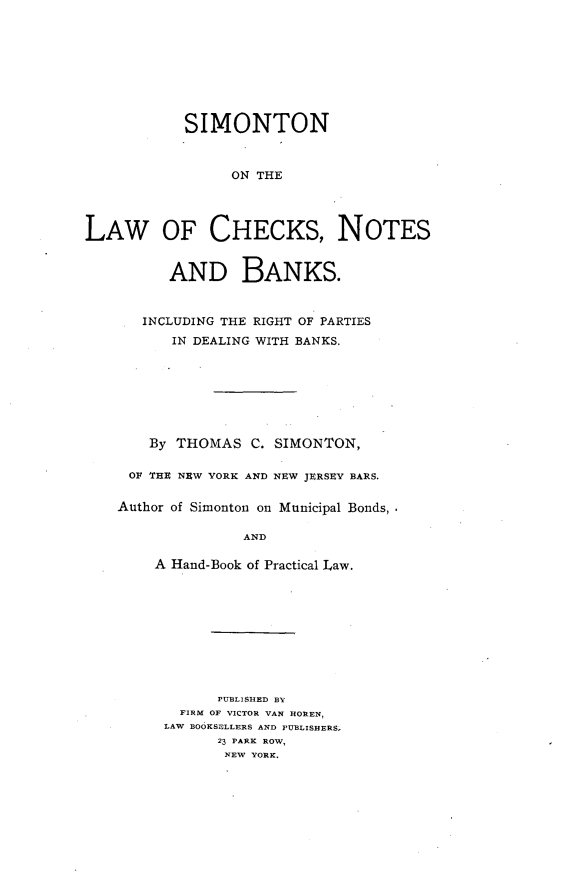 handle is hein.beal/slchknoba0001 and id is 1 raw text is: 









            SIMONTON



                 ON THE




LAW OF CHECKS, NOTES


          AND BANKS.



       INCLUDING THE RIGHT OF PARTIES
          IN DEALING WITH BANKS.








       By THOMAS C. SIMONTON,

     OF THU NEW YORK AND NEW JURSEV BARS.


     Author of Simonton on Municipal Bonds,

                  AND

        A Hand-Book of Practical Law.


      PUBLISHED BY
  FIRM OF VICTOR VAN HOREN,
LAW BOOKSELLERS AND PUBLISHERS.
      23 PARK ROW,
      NEW YORK.


