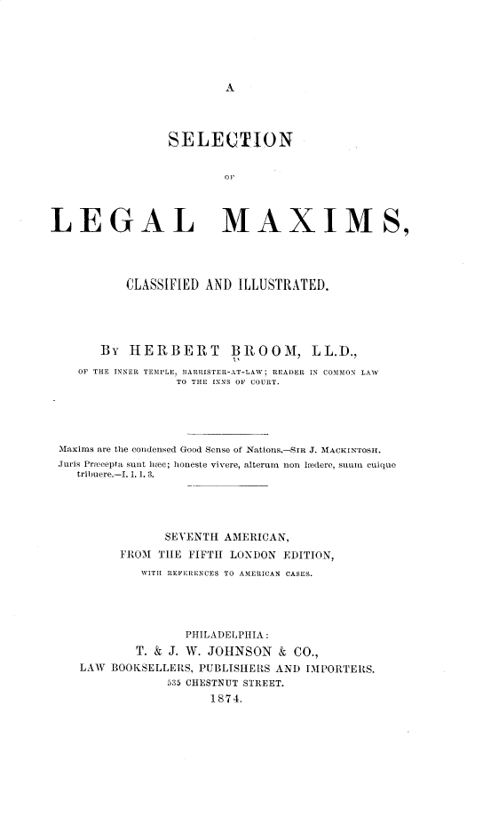 handle is hein.beal/slclglmx0001 and id is 1 raw text is: A

SELECTION
OP
LEGAL MAXIM S,
CLASSIFIED AND ILLUSTRATED.
BY HERBERT BROOM, LL.D.,
OF THE INNER TEMPLE, BARRISTER-AT-LAW; READER IN COMMON LAW
TO THE INNS OF COURT.
Maxims are the condensed Good Sense of Nations.-SLR J. MACKINTOSH.
Juris Precepta sunt hlec; honeste vivere, alterum  non hedere, sunn Cuique
tribuere.-I. 1. 1. 3.
SEVENTh AMERICAN,
FROM TILE FIFTh LONDON EDITION,
WITH REFERENCES TO AMERICAN CASES.
PHILADELPHIA:
T. & J. W. JOHNSON & CO.,
LAW BOOKSELLERS, PUBLISHERS AND IMPORTERS.
535 CHESTNUT STREET.
1874.


