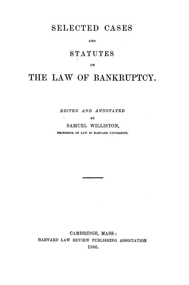 handle is hein.beal/slcsesst0001 and id is 1 raw text is: 




SELECTED CASES

           ATND


     STATUTES

            ON


THE LAW OF BANKRUPTCY.






         EDITED AND ANNOTATED
                  BY

           SAMUEL WILLISTON,
         PROFESSOR OF LAW IN HARVARD UNIVERSITY.


          CAMBRIDGE, MASS.:
HARVARD LAW REVIEW PUBLISHING ASSOCIATION
               1906.


