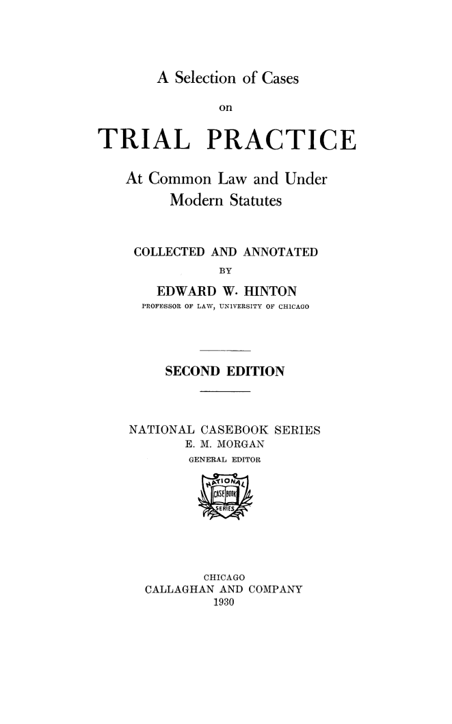 handle is hein.beal/slcstrl0001 and id is 1 raw text is: 





A Selection of Cases


                on


TRIAL PRACTICE


    At Common   Law and Under

         Modern  Statutes



     COLLECTED AND ANNOTATED
                BY

        EDWARD  W. HINTON
      PROFESSOR OF LAW, UNIVERSITY OF CHICAGO





         SECOND  EDITION




    NATIONAL CASEBOOK  SERIES
           E. M. MORGAN
           GENERAL EDITOR


               CASE 000
               SERIES





               CHICAGO
      CALLAGHAN AND COMPANY
               1930


