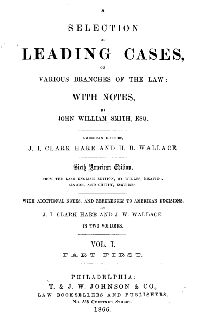 handle is hein.beal/slcvbl0003 and id is 1 raw text is: A

SELECTION
OF
LEADING CASES,
ON
VARIOUS BRANCHES OF THE LAW:

WITH NOTES,
BY
JOHN WILLIAM SMITH, ESQ.

AMERICAN EDITORS,
J. L CLARK HARE AND I. B. WALLACE.
Sixi1 3merikan @bitian,
FROM THE LAST ENGLISH EDITION, BY WILLES, HEATING,
MAUDE, AND CHITTY, ESQUIRES.
WITH ADDITIONAL NOTES, AND REFERENCES TO AMERICAN DECISIONS,
BY
J. I. CLARK HARE AND J. W. WALLACE.
IN TWO VOLUMES.
VOL. I.
P A R T F I R S T.
PHILADELPHIA:
T. & J. W. JOHNSON & CO.,
LAW. BOOKSELLERS AND PUBLISHERS,
No. 535 CHESTNUT STREET.
1866.


