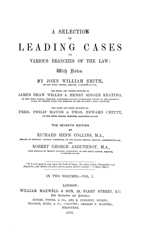 handle is hein.beal/slcvblaw0001 and id is 1 raw text is: A SELECTION
OF
LEADING CASES
ON
VARIOUS BRANCHES OF THE LAW:
Tif1        af    .
BY JOHN WILLIAM SMITH,
OH THE INNER TEMPLE, ESQUIRE, BARRISTER-AT-LAW,
THE THIRD AND 7O1TH EDITIONS BY
JAMES SHAW WILLES & HENRY SINGER KEATING,
OF THE INNER TEMPLE, ESQUIRES, EARRISTERS-AT-LAW (AFTERWARDS JUDGES OF HER MAJESTY'S
COURT OF COMMON PLEAS AND MEMBERS OF HER MAJESTY'S PRIVY COUNCIL).
TUE FIFTH AND SIXTH EDITIONS BY
FRED. PHILIP MAiUDE & THOS. EDWARD CHITTY,
OF THE INNER TEMPLE, ESQUIRES, BARRISTERS-AT-LAW.
THE SEVENTH EDITION
BY
RICHARD HENN COLLINS, M.A.,
JELLOW OF DOWNING COLLEGE, CAMBRIDGE, OF THE MIDDLE TEMPLE, ESQUIRE, BARRISTER-AT-LAW;
AND
ROBERT GEORGE ARBUTHNOT, M.A.,
LATE SCHOLAR OF TRINITY COLLEGE, CAMBRIDGE, OF THE INNER TEMPLE, ESQUIRE,
DBARISTER-AT-LAW.
 It is ever good to rely upon the book at large ; for many times, Compendia stt
dispendia, and Afelius est petere foates quan sectari riveuos.-I INST. 305 b.
IN TWO VOLUMES.-VOL. I.
LONDON:
WILLIAM MAXWELL & SON, 29, FLEET STREET, EC.
KafnD ahseLlerS u 'Jublis tns.
HODGES, FOSTER, & CO., AND E. PONSONBY, DUBLIN ;
THACKER, SPINK, & CO., CALCUTTA ; CHARLES F. MAXWELL,
MELBOURNE.
1876.


