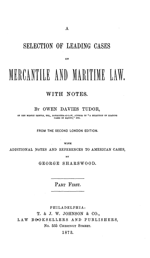 handle is hein.beal/sleamal0001 and id is 1 raw text is: A

SELECTION OF LEADING CASES
ON
MERCANTILE AND MARITIME LAW$
WITH NOTES.
By OWEN DAVIES TUDOR,
OF THE MIDDLE TEMPLE, ESQ., BARRISTER-AT-LAW, AUTROB OF A SELECTION OF LEADING
CASES IN EQUITY, ETC.
FROM THE SECOND LONDON EDITION.
WITH
ADDITIONAL NOTES AND REFERENCES TO AMERICAN CASES,
BY
GEORGE SHARSWOOD.
PART FIRST.

PHILADELPH IA:
T. & J. W. JOHNSON & CO.,
LAW B&OKSELLERS AND PUBLISHERS,
No. 535 CHESTNUT STREET.
1873.


