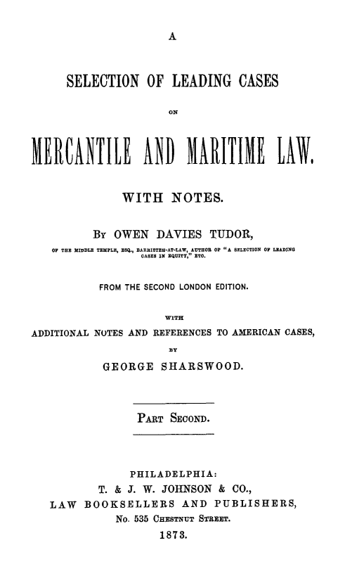 handle is hein.beal/sleamal0002 and id is 1 raw text is: A

SELECTION OF LEADING CASES
ON
MERCANTILE AND MARITIME LAW$
WITH NOTES.
By OWEN DAVIES TUDOR,
OF THE MIDDLE TEMPLE, ESQ., BARRISTER-AT-LAW, AUTHOR OP A SELECTION OF LEADING
OASES IN EQUITY, ETO.
FROM THE SECOND LONDON EDITION.
WITH
ADDITIONAL NOTES AND REFERENCES TO AMERICAN CASES,
GEORGE SHARSWOOD.
PART SECOND.
PHILADELPHIA:
T. & J. W. JOHNSON & CO.,
LAW BOOKSELLERS AND PUBLISHERS,
No. 535 CHESTNT STREET.
1873.


