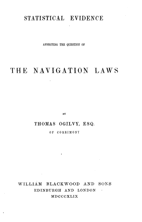 handle is hein.beal/slecagqnlnlw0001 and id is 1 raw text is: 


STATISTICAL  EVIDENCE




     AFFECTING THE QUESTION OF


THE NAVIGATION


LAWS


     THOMAS OGILVY, ESQ.

         OF CORRIMIONY










WILLIAM BLACKWOOD  AND  SONS
     EDINBURGH AND LONDON
          MDCCCXLIX


