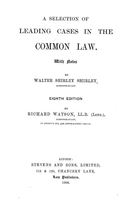 handle is hein.beal/slecldcsclw0001 and id is 1 raw text is: A SELECTION OF
LEADING CASES IN THE
COMMON LAW.
BY
WALTER SHIRLEY SHIRLEY,
BARRISTER-AT-LAW.
EIGHTH EDITION
BY
RICHARD WATSON, LL.B. (LOND.),
BARRISTER-AT-LAW,
OF LINCOLN'S INN, ANf  ORTH-EASTERN CIRCUIIT.

LONDON:
STEVENS AND SONS, LIMITED,
119 & 120, CHANCERY LANE,
aiu Pu.blishers,
1908.


