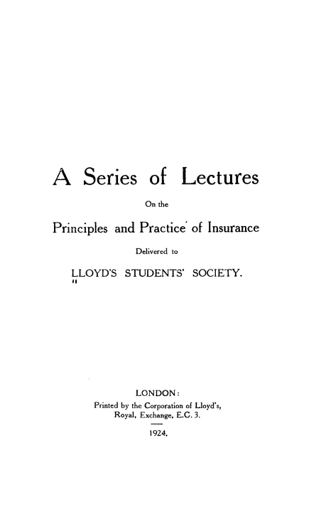 handle is hein.beal/slecppi0001 and id is 1 raw text is: 


















A Series of Lectures

                 On the


Principles and  Practice of Insurance

               Delivered to

   LLOYD'S   STUDENTS'   SOCIETY.












               LONDON:
        Printed by the Corporation of Lloyd's,
           Royal, Exchange, E.G. 3.

                  1924.


