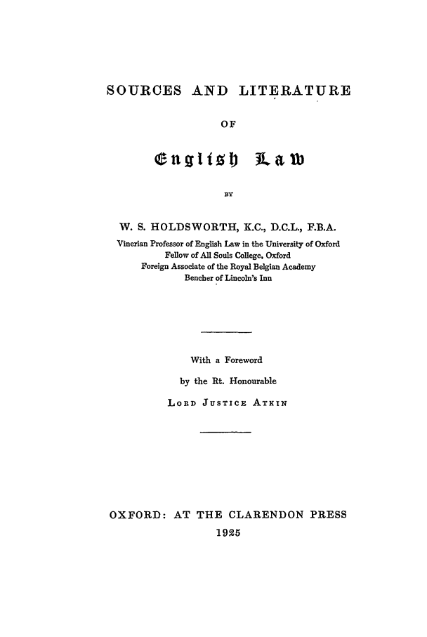 handle is hein.beal/slel0001 and id is 1 raw text is: SOURCES AND LITERATURE
OF

BY
W. S. HOLDSWORTH, K.C., D.C.L., F.B.A.
Vinerian Professor of English Law in the University of Oxford
Fellow of All Souls College, Oxford
Foreign Associate of the Royal Belgian Academy
Bencher of Lincoln's Inn
With a Foreword
by the Rt. Honourable
LORD JUSTICE ATXIN
OXFORD: AT THE CLARENDON PRESS
1925


