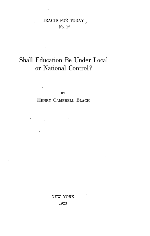 handle is hein.beal/sleulnc0001 and id is 1 raw text is: 


        TRACTS FOIl TODAY
              No. 12






Shall Education Be Under  Local

      or National Control?




               BY
      HENRY CAMPBELL BLACK


NEW YORK
   1923


