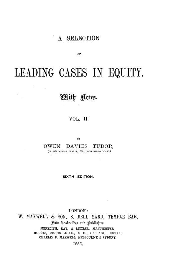 handle is hein.beal/sllceqn0002 and id is 1 raw text is: 







                  A  SELECTION


                         OF




LEADING CASES IN EQUITY.


          VOL.  II.



             ]BY

OWEN DAVIES TUDOR,
  (OF THE MIDDLE TEMPLE, ESQ., BARRISTER-AT-LAW.)


                  SIXTH EDITION.







                    LONDON:
W. MAXWELL   &       SON, 8, BELL YARD, TEMPLE BAR,
             fab gooksellers ady. ablisters.
         MEREDITH, RAY, & LITTLER, MANCHESTER;
      HODGES, FIGGIS, & CO., & E. PONSONBY, DUBLIN;
        CHARLES F. MAXWELL, MELBOURNE & SYDNEY.
                      1886,


