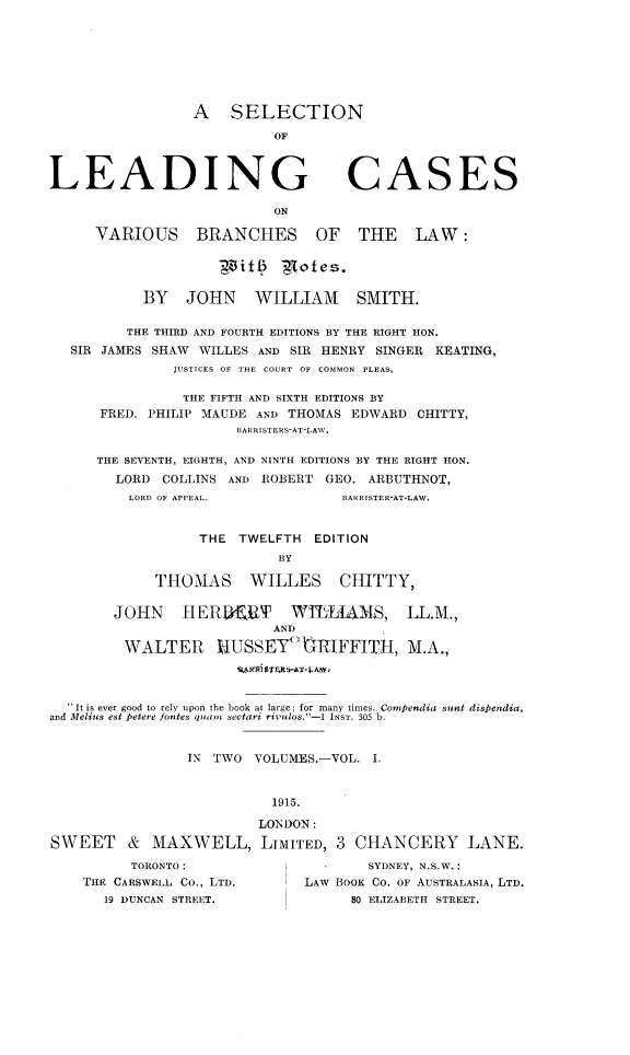 handle is hein.beal/sllcvbrlw0001 and id is 1 raw text is: 







A   SELECTION

          OF


LEADING


CASES


                           ON

     VARIOUS BRANCHES OF THE LAW:

                    it      -notes.

           BY   JOHN WILLIAM SMITH.

         THE THIRD AND FOURTH EDITIONS BY THE RIGHT HON.
   SIR JAMES SHAW WILLES AND SIR HENRY SINGER KEATING,
               JUSTICES OF THE COURT OF COMMON PLEAS,

               THE FIFTH AND SIXTH EDITIONS BY
      FRED. PHILIP MAUDE AND THOMAS EDWARD  CHITTY,
                      BARRISTERS-AT-LAW,

      THE SEVENTH, EIGHTH, AND NINTH EDITIONS BY THE RIGHT HON.
        LORD COLLINS AND ROBERT  GEO. ARBUTHNOT,
        LORD OF APPEAL.            BARRISTER-AT-LAW.


                  THE  TWELFTH  EDITION
                           BY

             THOMAS WILLES CHITTY,

        JOHN    HERKERT      WTELIAMS, LL.M.,
                           AND

         WALTER     H4USSEY    RIFFITH,   M.A.,




   It is ever good to rely upon the book at large; for many times, Comfendia sunt dispendia,
and Melius est ketere fontes quam  sectari rivulos.-1 INST. 305 b.


                IN  TWO VOLUMES.-VOL.  I.


                           1915.

                         LONDON:
SWEET & MAXWELL, LIMITED, 3 CHANCERY LANE.


      TORONTO:
THE CARSWELL Co., LTD.
   19 DUNCAN STREET.


        SYDNEY, N.S.W.:
LAW BOOK CO. OF AUSTRALASIA, LTD.
      80 ELIZABETH STREET.


