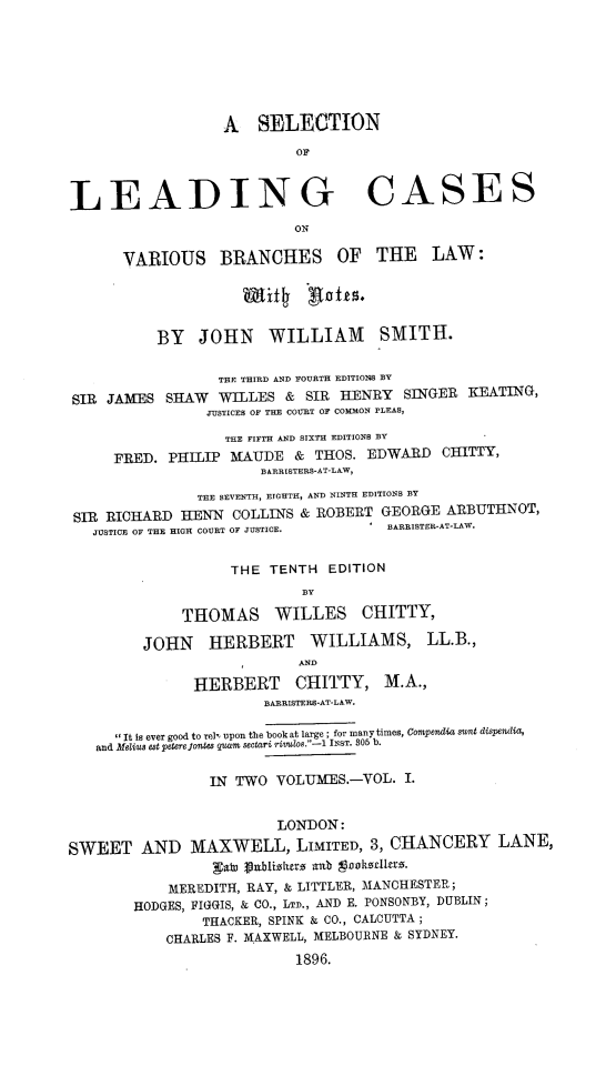 handle is hein.beal/slnlgcsvsbclw0001 and id is 1 raw text is: A SELECTION
OF
LEADING CASES
ON
VARIOUS BRANCHES OF THE LAW:
Esti hafts.
BY JOHN WILLIAM SMITH.
THE THIRD AND FOURTH EDITIONS BY
SIR JAMES SHAW WILLES & SIR HENRY SINGER KEATING,
JUSTICEB OF THE COURT OF COMMON PLEAS,
THE FIFTH AND SIXTH EDITIONS BY
FRED. PHILIP MAUDE & THOS. EDWARD CHITTY,
BARRISTERS-AT-LAW,
THE SEVENTH, EIGHTH, AND NINTH EDITIONS BY
SIR RICHARD HENN COLLINS & ROBERT GEORGE ARBUTHNOT,
JUSTICE OF THE HIGH COURT OF JUSTICE.  *  BARRISTER-AT-LAW.
THE TENTH EDITION
BY
THOMAS WILLES CHITTY,
JOHN HERBERT WILLIAMS, LL.B.,
AND
HERBERT CHITTY, M.A.,
BARRISTERS-AT-LAW.
 It is ever good to rely upon the book at large ; for many times, Compendia swat dispendia,
and Melius set petere JontS quam  sectari rilos.-i INST. 805 b.
IN TWO VOLUMES.-VOL. I.
LONDON:
SWEET AND MAXWELL, LIMITED, 3, CHANCERY LANE,
gaWe fliblizhurz anb tbokudll-a.
MEREDITH, RAY, & LITTLER, MANCHESTER;
HODGES, FIGGIS, & CO., LTD., AND E. PONSONBY, DUBLIN;
THACKER, SPINK & CO., CALCUTTA ;
CHARLES F. MAXWELL, MELBOURNE & SYDNEY.
1896.



