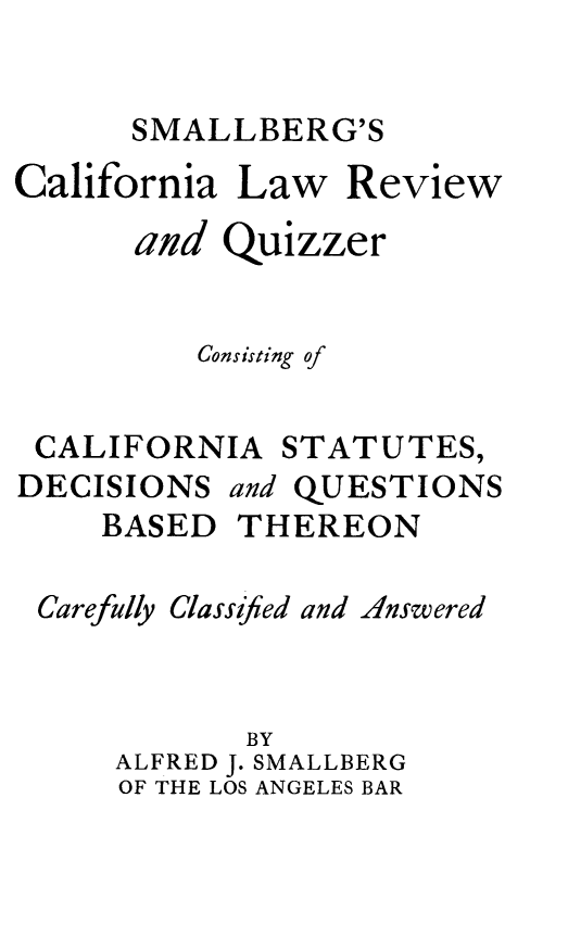 handle is hein.beal/smallrevq0001 and id is 1 raw text is: SMALLBERG'S
California Law Review
and Quizzer
Consisting of
CALIFORNIA STATUTES,
DECISIONS and QUESTIONS
BASED THEREON
Carefully Classified and Answered
BY
ALFRED J. SMALLBERG
OF THE LOS ANGELES BAR


