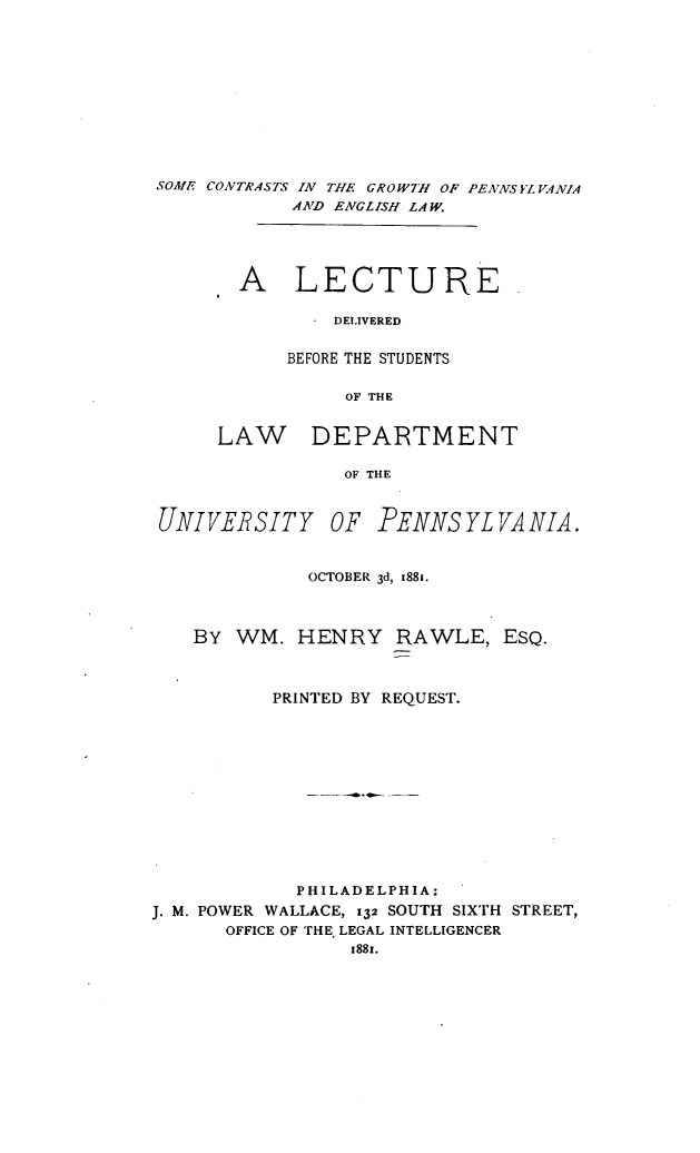 handle is hein.beal/smecsitea0001 and id is 1 raw text is: 











SOME CONTRASTS IN THE GROW7H OF PENNSYLVANIA
            AND ENGLISH LAW.





      .A LECTURE.

              - DELIVERED


            BEFORE THE STUDENTS

                 OF THE


      LAW DEPARTMENT

                 OF THE


 UNIVERSITY OF PENNSYLVANIA.


             OCTOBER 3d, 1881.



    BY WM.   HENRY   RAWLE,   ESQ.



          PRINTED BY REQUEST.












            PHILADELPHIA:
J. M. POWER WALLACE, 132 SOUTH SIXTH STREET,
      OFFICE OF THE LEGAL INTELLIGENCER
                 1881.


