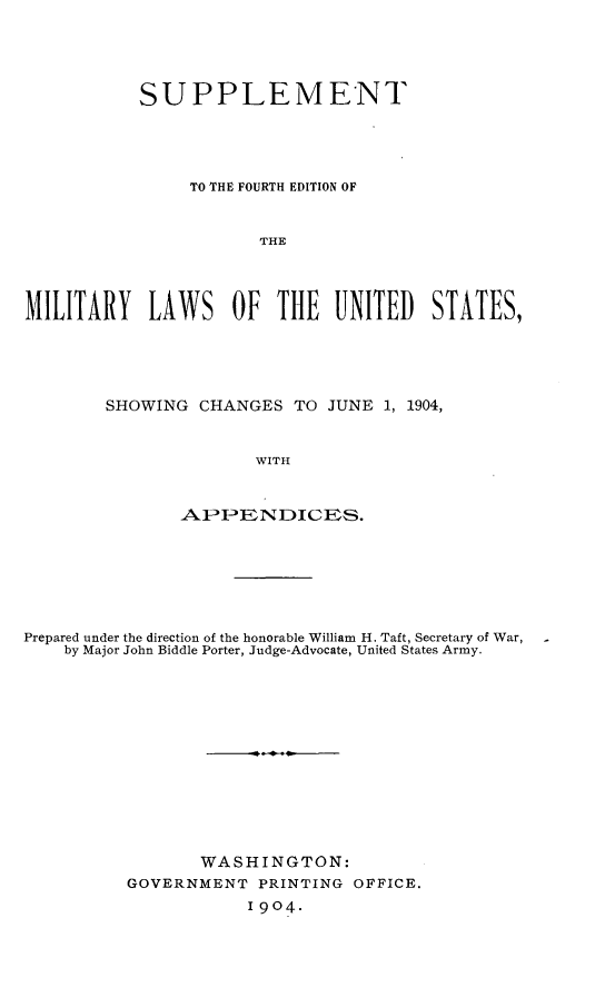 handle is hein.beal/smfeml0001 and id is 1 raw text is: 





           SUPPLEMENT





                TO THE FOURTH EDITION OF


                       THE




MILITARY LAWS OF THE UNITED STATES,


SHOWING CHANGES TO JUNE 1, 1904,


               WITH


       AIPPE NDIC ES.


Prepared under the direction of the honorable William H. Taft, Secretary of War,
    by Major John Biddle Porter, Judge-Advocate, United States Army.













                 WASHINGTON:
          GOVERNMENT PRINTING OFFICE.
                      1904.


