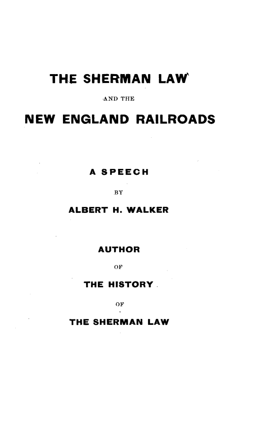 handle is hein.beal/smlwnwed0001 and id is 1 raw text is: 







   THE  SHERMAN   LAW

          -AND THE

NEW  ENGLAND   RAILROADS





         A SPEECH

            BY

      ALBERT H. WALKER



          AUTHOR

            OF

        THE HISTORY

            OF

      THE SHERMAN LAW


