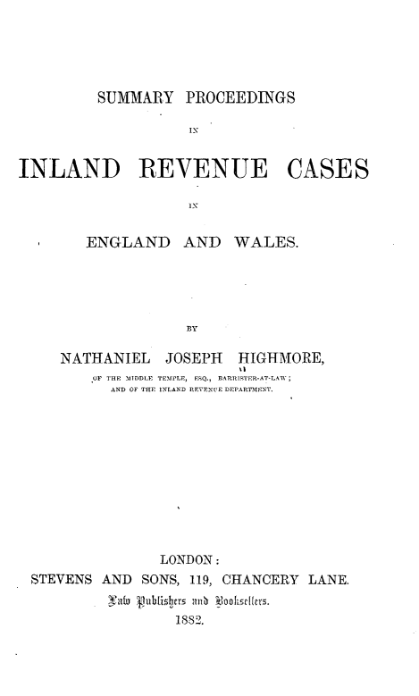 handle is hein.beal/smpcilrc0001 and id is 1 raw text is: 





         SUMMARY PROCEEDINGS

                   IN

INLAND REVENUE CASES


ENGLAND


AND WALES.


   NATHANIEL JOSEPH     HIGHMORE,
                        %I
       OF THE AMIDDLE TEMPLE, ESQ., BDRRITSTER-AT-LAW;
         AND OF THE INLAND REVENUE DEPA RIAENT.











               LONDON:
STEVENS AND SONS, 119, CHANCERY LANE.

                1882.



