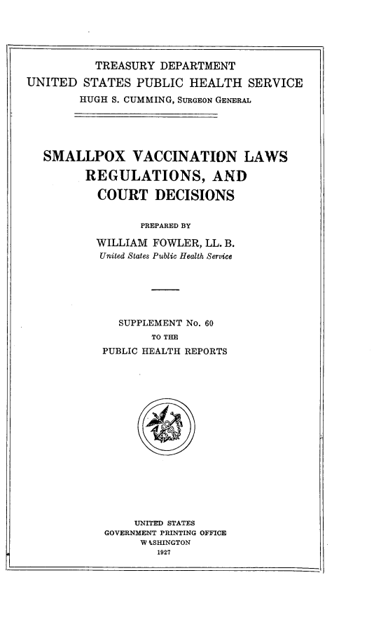 handle is hein.beal/smpoxvl0001 and id is 1 raw text is: 





          TREASURY  DEPARTMENT

UNITED   STATES  PUBLIC  HEALTH   SERVICE

        HUGH S. CUMMING, SURGEON GENERAL





   SMALLPOX VACCINATION LAWS

         REGULATIONS, AND

           COURT   DECISIONS


                 PREPARED BY

           WILLIAM FOWLER, LL. B.
           United States Public Health Service






              SUPPLEMENT No. 60
                   TO THE
            PUBLIC HEALTH REPORTS


















                UNITED STATES
            GOVERNMENT PRINTING OFFICE
                 W kSHINGTON
                    1927


