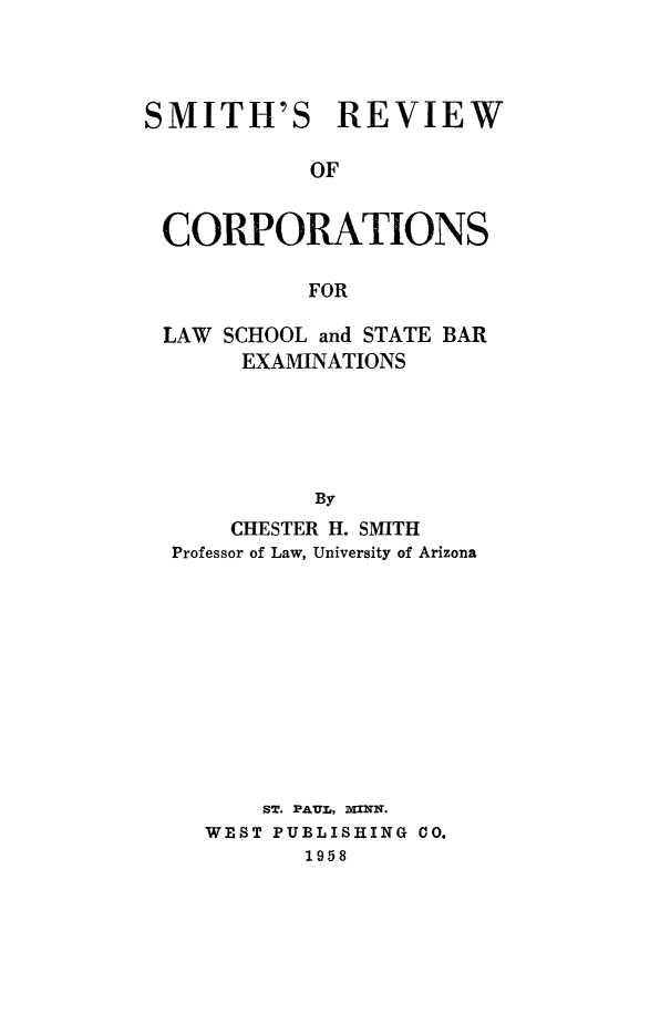 handle is hein.beal/smthrvwcorp0001 and id is 1 raw text is: 



SMITH'S REVIEW

            OF


 CORPORATIONS

           FOR

 LAW SCHOOL and STATE BAR
       EXAMINATIONS





            By
      CHESTER H. SMITH
  Professor of Law, University of Arizona


    ST. PAUL, 'UNN.
WEST PUBLISHING CO.
       1958


