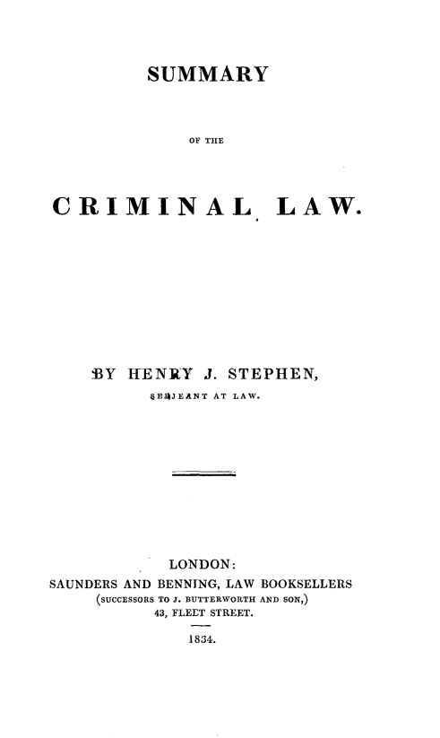 handle is hein.beal/smycmlw0001 and id is 1 raw text is: 




          SUMMARY




              OF THE





CRIMINAL LAW.


    BY  HENRY   J. STEPHEN,
          6E4JEANT AT LAW.













            LONDON:
SAUNDERS AND BENNING, LAW BOOKSELLERS
     (SUCCESSORS TO J. BUTTERWORTH AND SON,)
           43, FLEET STREET.

              1834.



