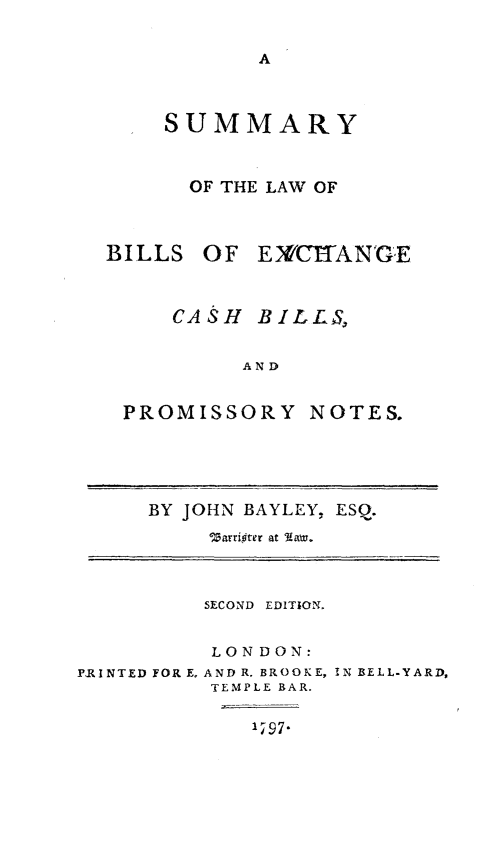 handle is hein.beal/smylwbx0001 and id is 1 raw text is: 


A


    SUMMARY



      OF THE LAW OF



BILLS  OF  EX/CITAN'GE



     CASH  BILLS,


          AND


 PROMISSORY NOTES.


BY JOHN BAYLEY, ESQ.
     Warrifter at Aaw.


          SECOND EDITION.


          LONDON:
PRINTED FOR E, AND R. BROOKE,
          TEMPLE BAR.


IN BELL-YARD,


197-


