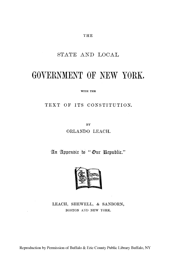 handle is hein.beal/snycapp0001 and id is 1 raw text is: THE

STATE AND LOCAL
GOVERNMENT OF NEW YORK.
WITH THE
TEXT OF ITS CONSTITUTION.
B3Y
ORLANDO LEACH.
(n ar'prnuix to Our Uatpnbtr.

LEACH, SHEWELL, & SANBORN,
BOSTON AND NEW YORK.

Reproduction by Permission of Buffalo & Erie County Public Library Buffalo, NY


