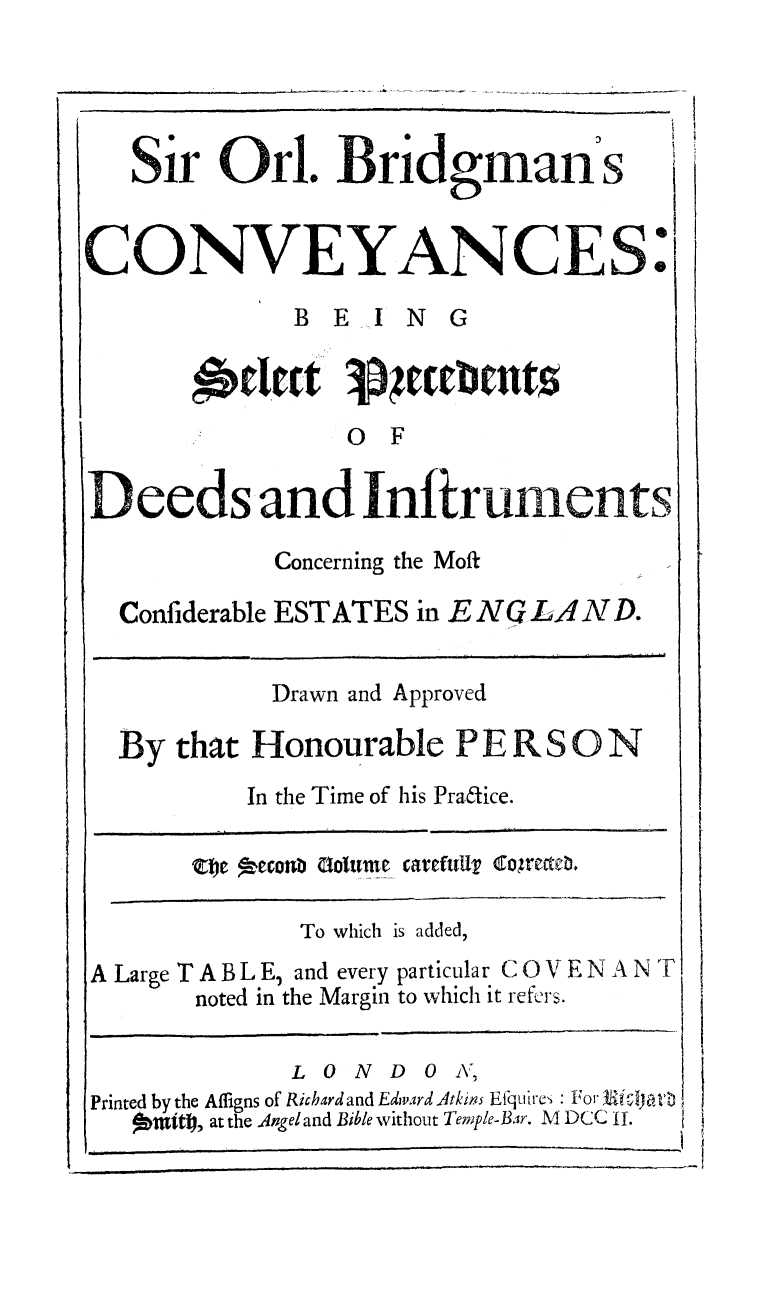 handle is hein.beal/sobcvey0002 and id is 1 raw text is: 




   Sir   Orl.   Bridgman s


CONVEYANCES.

              BEING



                 OF

Deeds and Infitruments

            Concerning the Moft

  Confiderable ESTATES in ENGLAND.


            Drawn and Approved

  By  that Honourable   P E R S 0 N
           In the Time of his Pra6tice.

       the econb Golume carefulli Coectc.

              To which is added,
A Large TABL E, and every particular C 0 V E N A N T
       noted in the Margin to which it refers.

             LONDON,
Printed by the AMligns of Richard and Edward Atkimls Efquires : For Ricla
      mid, at the Angel and Bible without Temple-Bar. M DCC II.


