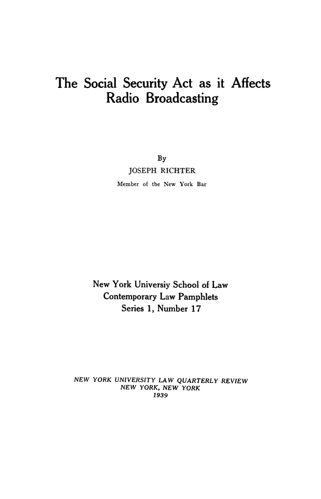 handle is hein.beal/socrdbrd0001 and id is 1 raw text is: The Social Security Act as it Affects
Radio Broadcasting
By
JOSEPH RICHTER
Member of the New York Bar
New York Universiy School of Law
Contemporary Law Pamphlets
Series 1, Number 17
NEW YORK UNIVERSITY LAW QUARTERLY REVIEW
NEW YORK, NEW YORK
1939


