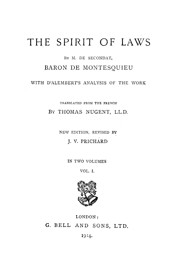 handle is hein.beal/sol0001 and id is 1 raw text is: THE SPIRIT OF LAWS
BY M. DE SECONDAT,
BARON DE MONTESQUIEU
WITH D'ALEMBERT'S ANALYSIS OF THE WORK
TRANSLATED FROM THE FRENCH
By THOMAS NUGENT, LL.D.
NEW EDITION, REVISED BY
J. V. PRICHARD
IN TWO VOLUMES
VOL. 1.

LONDON:
G. BELL AND SONS, LTD.

1914.


