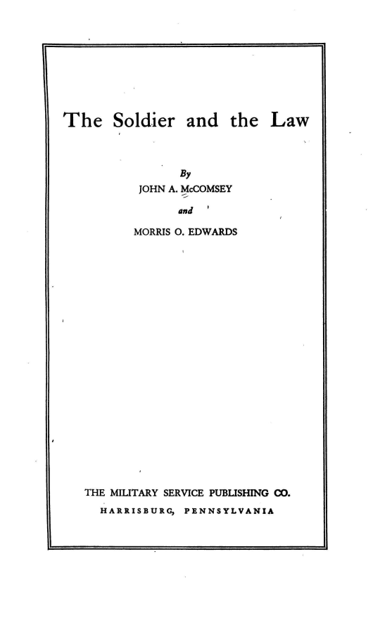 handle is hein.beal/solala0001 and id is 1 raw text is: 










The Soldier and the Law




                By
           JOHN A. McCOMSEY

                and

          MORRIS 0. EDWARDS


THE MILITARY SERVICE PUBLISHING CO.

  HARRISBURG, PENNSYLVANIA


It


t


