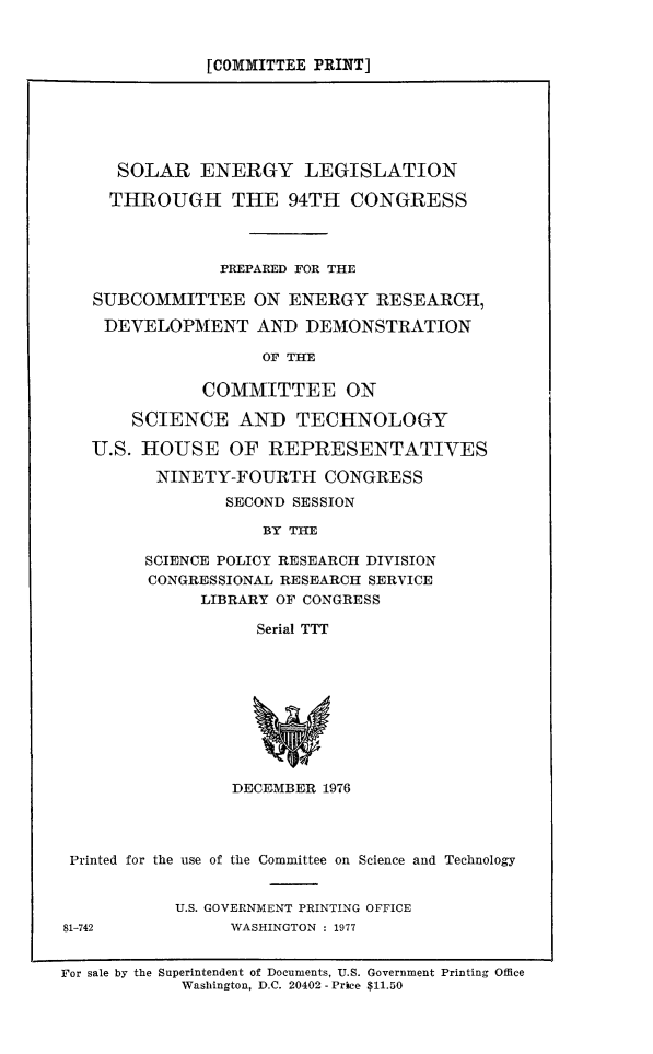 handle is hein.beal/solenlec0001 and id is 1 raw text is: 


[COMMITTEE PRINT]


   SOLAR ENERGY LEGISLATION

   THROUGH THE 94TH CONGRESS



             PREPARED FOR THE

SUBCOMMITTEE ON ENERGY RESEARCH,

DEVELOPMENT AND DEMONSTRATION

                 OF THE

           COMMITTEE ON

    SCIENCE AND TECHNOLOGY

U.S. HOUSE OF REPRESENTATIVES

      NINETY-FOURTH CONGRESS
             SECOND SESSION

                 BY TH1E

     SCIENCE POLICY RESEARCH DIVISION
     CONGRESSIONAL RESEARCH SERVICE
           LIBRARY OF CONGRESS

                Serial TTT


                 DECEMBER 1976




 Printed for the use of the Committee on Science and Technology


           U.S. GOVERNMENT PRINTING OFFICE
81-742           WASHINGTON : 1977


For sale by the Superintendent of Documents, U.S. Government Printing Office
            Washington, D.C. 20402- Price $11.50


