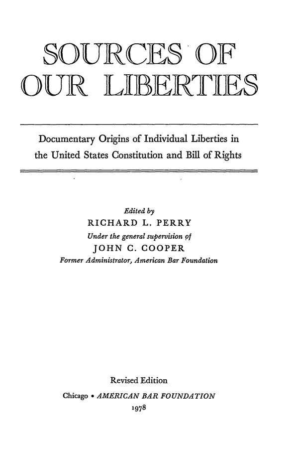 handle is hein.beal/solibr0001 and id is 1 raw text is: SOURCES* OF
OUR LIBERTIES

Documentary Origins of Individual Liberties in
the United States Constitution and Bill of Rights

Edited by
RICHARD L. PERRY
Under the general supervision of
JOHN C. COOPER
Former Administrator, American Bar Foundation
Revised Edition
Chicago * AMERICAN BAR FOUNDATION
1978



