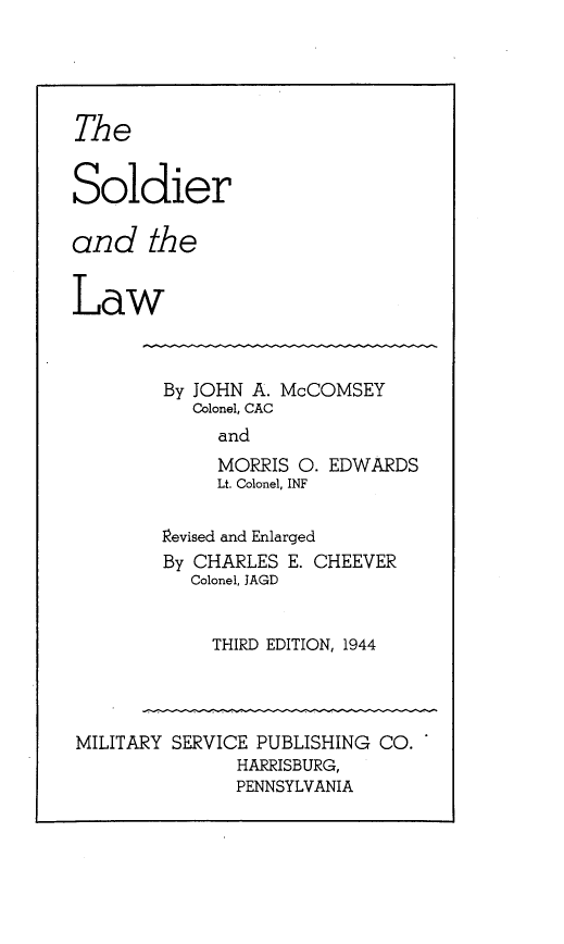 handle is hein.beal/sollaw0001 and id is 1 raw text is: 





The


Soldier

and the


Law


By JOHN A. McCOMSEY
   Colonel, CAC
     and
     MORRIS  O. EDWARDS
     Lt. Colonel, INF

revised and Enlarged
By CHARLES  E. CHEEVER
   Colonel, JAGD


     THIRD EDITION, 1944


MILITARY SERVICE PUBLISHING CO.
               HARRISBURG,
               PENNSYLVANIA


