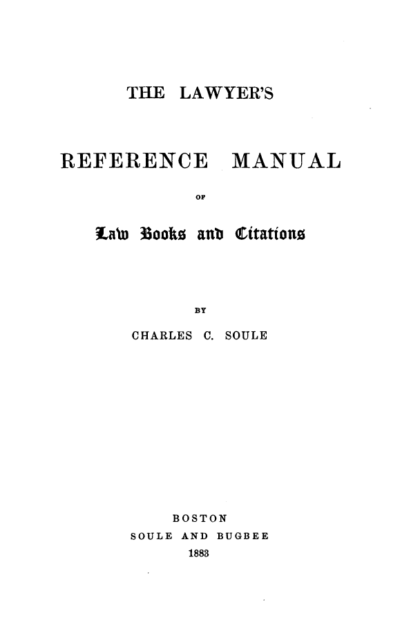 handle is hein.beal/soule0001 and id is 1 raw text is: THE LAWYER'S
REFERENCE      MANUAL
OF
tab 33ooko aub 'rttatin
BY

CHARLES

C. SOULE

BOSTON
SOULE AND BUGBEE
1883


