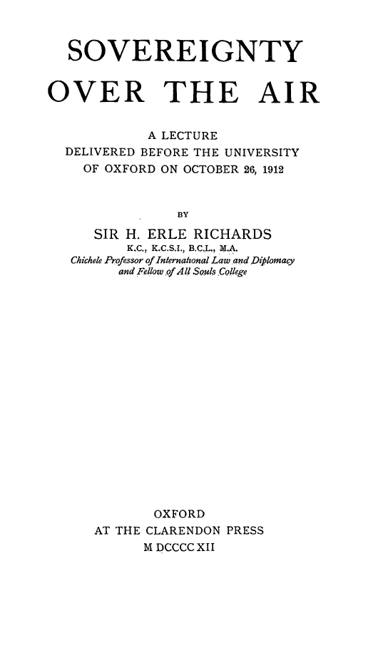 handle is hein.beal/sovtyair0001 and id is 1 raw text is: 



  SOVEREIGNTY


OVER THE AIR


            A LECTURE
  DELIVERED BEFORE THE UNIVERSITY
    OF OXFORD ON OCTOBER 26, 1912



                BY

      SIR H. ERLE RICHARDS
          KC., K.C.S.t., B.C.L., M.A.
   Chichele Professor of Internathonal Lawand Diplomacy
         and Fellow of Al l Souls College


       OXFORD
AT THE CLARENDON PRESS
      M DCCCC XII


