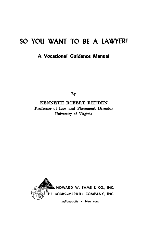 handle is hein.beal/soyouwa0001 and id is 1 raw text is: SO YOU WANT TO BE A LAWYERI
A Vocational Guidance Manual
By
KENNETH ROBERT REDDEN
Professor of Law and Placement Director
University of Virginia

2lik HOWARD W. SAMS & CO., INC.
THE BOBBS-MERRILL COMPANY, INC.

Indianapolis * New York


